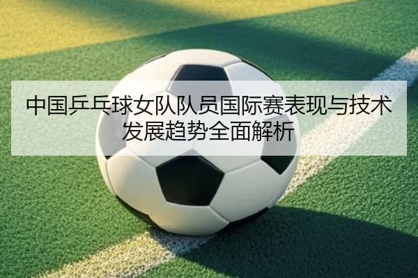 中国乒乓球女队队员国际赛表现与技术发展趋势全面解析